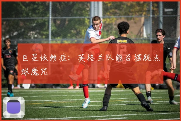 巨星依赖症：英格兰队能否摆脱点球魔咒