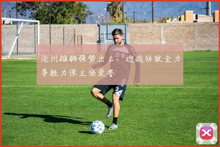 沧州雄狮强势出击，迎战劲敌全力争胜力保主场荣誉