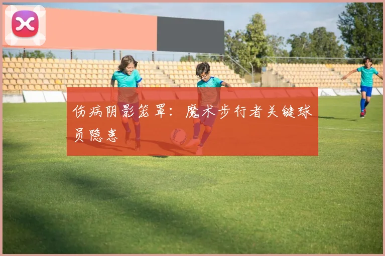 伤病阴影笼罩：魔术步行者关键球员隐患