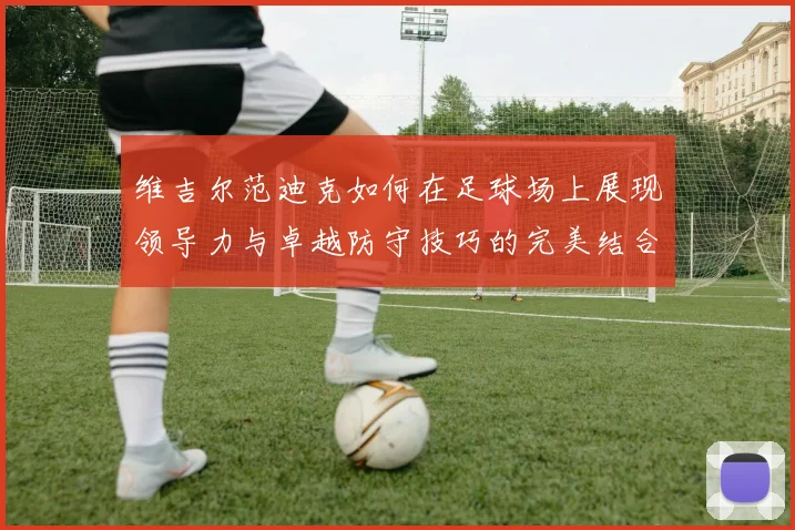 维吉尔范迪克如何在足球场上展现领导力与卓越防守技巧的完美结合
