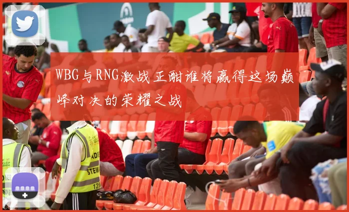 WBG与RNG激战正酣谁将赢得这场巅峰对决的荣耀之战