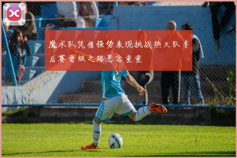 魔术队凭借强势表现挑战热火队季后赛晋级之路悬念重重