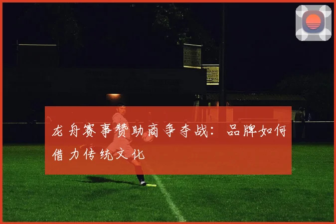 龙舟赛事赞助商争夺战：品牌如何借力传统文化