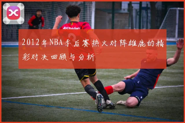 2012年NBA季后赛热火对阵雄鹿的精彩对决回顾与分析
