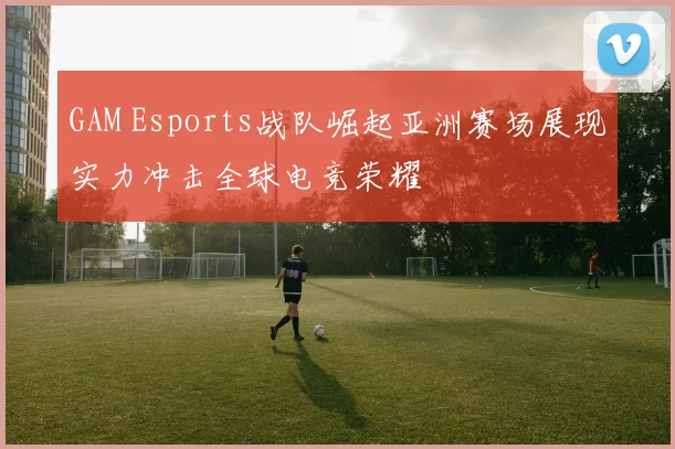 GAM Esports战队崛起亚洲赛场展现实力冲击全球电竞荣耀