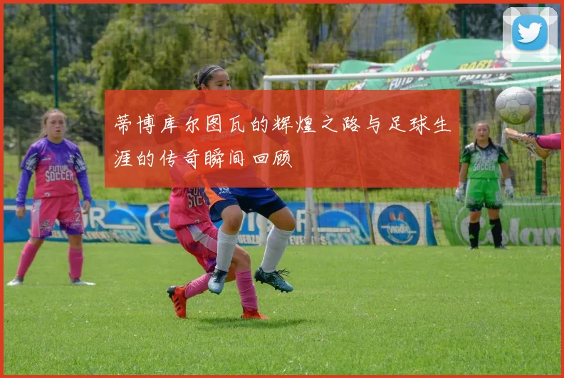 蒂博库尔图瓦的辉煌之路与足球生涯的传奇瞬间回顾