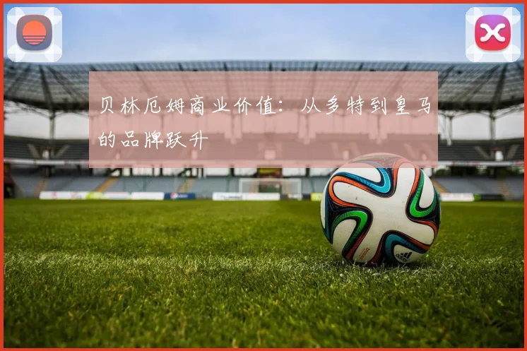 贝林厄姆商业价值：从多特到皇马的品牌跃升