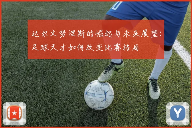 达尔文努涅斯的崛起与未来展望：足球天才如何改变比赛格局