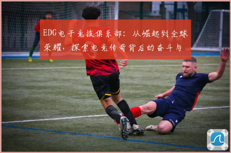 EDG电子竞技俱乐部：从崛起到全球荣耀，探索电竞传奇背后的奋斗与创新
