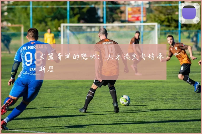 女篮青训的隐忧：人才流失与培养断层