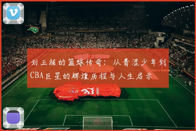刘玉栋的篮球传奇：从青涩少年到CBA巨星的辉煌历程与人生启示