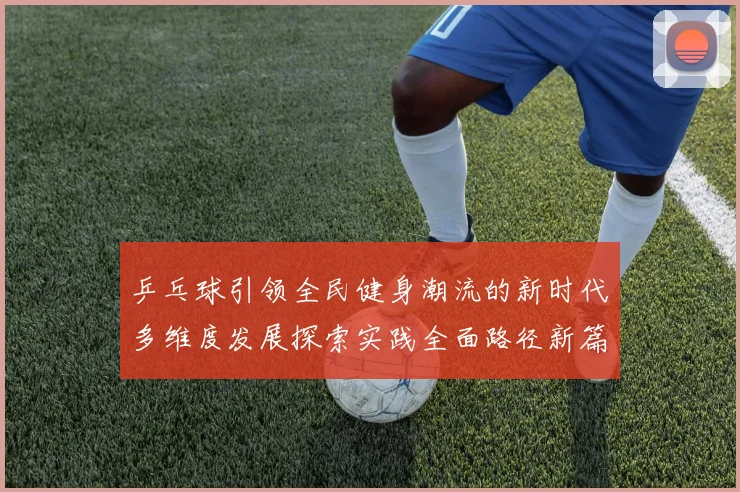 乒乓球引领全民健身潮流的新时代多维度发展探索实践全面路径新篇