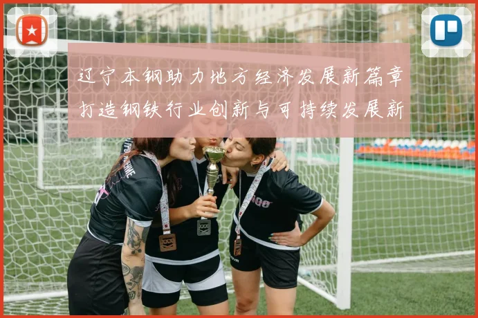 辽宁本钢助力地方经济发展新篇章打造钢铁行业创新与可持续发展新模式