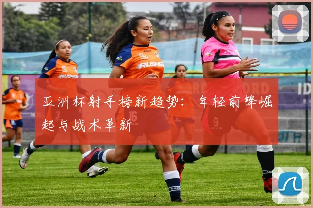 亚洲杯射手榜新趋势：年轻前锋崛起与战术革新