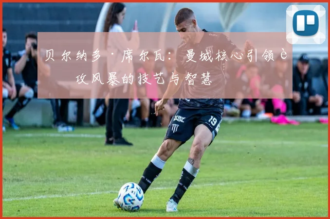 贝尔纳多·席尔瓦：曼城核心引领进攻风暴的技艺与智慧